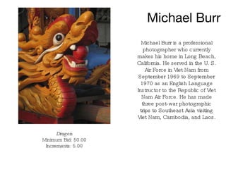 Michael Burr Michael Burr is a professional photographer who currently makes his home in Long Beach, California. He served in the U. S. Air Force in Viet Nam from September 1969 to September 1970 as an English Language Instructor to the Republic of Viet Nam Air Force. He has made three post-war photographic trips to Southeast Asia visiting Viet Nam, Cambodia, and Laos. Dragon Minimum Bid: 50.00 Increments: 5.00 