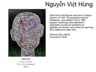 Nguyễn   Việt Hùng Artist Hung Viet Nguyen was born in Saigon, Vietnam in 1957. He escaped by boat to Philippines, and settled in US in 1982. Nguyen’s paintings were selected to participate in juried art exhibitions at galleries, art centers, and museums spanning from California to New York. Minimum Bid: 250.00 Increments: 50.00 Rainman oil on canvas 16 x 13 in (framed) 2004 