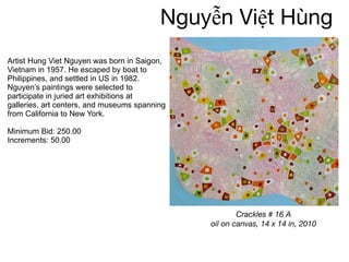 Nguyễn   Việt Hùng Artist Hung Viet Nguyen was born in Saigon, Vietnam in 1957. He escaped by boat to Philippines, and settled in US in 1982. Nguyen’s paintings were selected to participate in juried art exhibitions at galleries, art centers, and museums spanning from California to New York. Minimum Bid: 250.00 Increments: 50.00 Crackles # 16 A oil on canvas, 14 x 14 in, 2010 