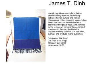 James T. Dinh  In exploring ideas about place, I often examine in my work the relationship between human culture and natural phenomena, not as opposing forces but as forces that respond to one another in positive and negative ways. And perhaps owing to my own immigrant experience, I am drawn to the complex historical process whereby different cultures meet, overlap, and produce hybrid outcomes. Cambodian Silk Scarf  (18” wide x 56” long) Minimum bid: 50.00 Increments: 10.00 