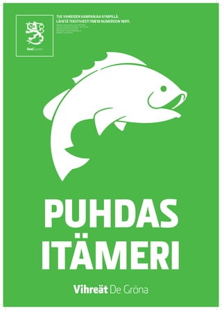 TUE VIHREIDEN KAMPANJAA KYMPILLÄ.
LÄHETÄ TEKSTIVIESTI TUE 10 NUMEROON 16511.
Keräyslupa 2020/2010/3233 (7.12.2010) / Poliisihallitus.
Luvan saaja: Vihreä liitto r.p. Keräysaika: 1.1.2011–31.12.2012.
Keräysalue: koko Suomi pl. Ahvenanmaa.
Käyttötarkoitus: eduskuntavaalikampanja 2011.
Käyttöaika: 1.5.2011 mennessä




PUHDAS
ITÄMERI
 