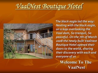 VaalNest Boutique Hotel The black eagle led the way: Nesting with the black eagle, on a kopi overlooking the Vaal dam, So tranquil, So peaceful. On the 7th of March 2008 the newly built Vaalnest Boutique Hotel opened their doors to the world, sharing their discovery with each and everyone of us   Welcome To The VaalNest 