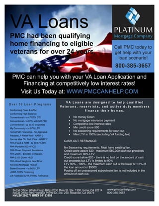 VA Loans
PMC had been qualifying
home financing to eligible
veterans for over 24 years.

Call PMC today to
get help with your
loan scenario!

800-385-3657
PMC can help you with your VA Loan Application and
Financing at competitively low interest rates!
Visit Us Today at: WWW.PMCCANHELP.COM
Over 50 Loan Programs
Conforming Fixed & ARM
Conforming High Balance
Conventional - to 47/57% DTI
Conventional - to 97% with NO PMI
Conventional - up to 20 properties
My Community - to 97% LTV
HomePath Financing - No Appraisal
Freddie LP Relief Refi - HARP 2
Fannie Mae DU Refi Plus - HARP 2
FHA Fixed & ARM - to 47/57% DTI
FHA Portfolio 500+ FICO
FHA Down Payment Assistance
FHA 203K - $35,000 in Repairs
FHA $100 Down HUD
FHA Good Neighbor Next Door
Reverse Mortgage HECM
Stated Income – to 80% LTV
USDA 102% Financing
VA Purchase & VA IRRRL Refinance

VA Loans are designed to help qualified
Veterans, reservists, and active duty members
finance their homes.







No money Down
No mortgage insurance payment
Competitive low interest rates
Min credit score 580
No seasoning requirements for cash-out
Max LTV is 100% (excluding VA funding fee)

CASH-OUT REFINANCE:
No Seasoning requirements. Must have existing lien.
Credit score above 620 - maximum $50,000 cash out proceeds
and maximum 90% LTV
Credit score below 620 - there is no limit on the amount of cash
out proceeds but LTV is limited to 90%
LTV 90% - 100% - the maximum cash out is the lower of 1.5% of
the loan amount or $5000.
Paying off an unseasoned subordinate lien is not included in the
amount of cash out.

SoCal Office: (Wells Fargo Bldg) 2030 Main St. Ste. 1300, Irvine, CA 92614
NoCal Office: 915 Highland Pointe Dr. Ste. 250, Roseville, CA 95678
NMLS# 266371 BRE# 01183898

www.pmccanhelp.com
800-385-3657

 