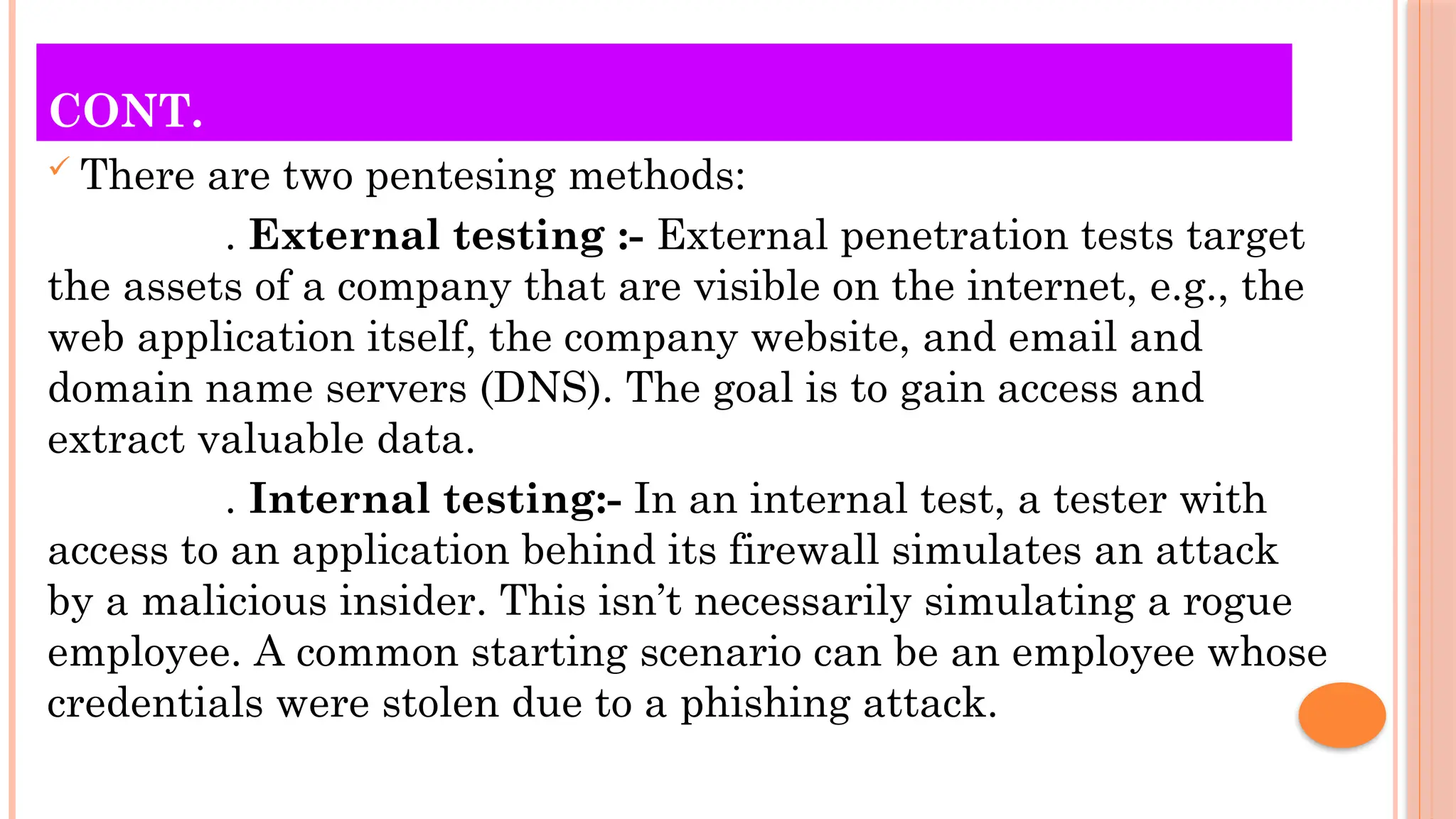 CONT.
 There are two pentesing methods:
. External testing :- External penetration tests target
the assets of a company that are visible on the internet, e.g., the
web application itself, the company website, and email and
domain name servers (DNS). The goal is to gain access and
extract valuable data.
. Internal testing:- In an internal test, a tester with
access to an application behind its firewall simulates an attack
by a malicious insider. This isn’t necessarily simulating a rogue
employee. A common starting scenario can be an employee whose
credentials were stolen due to a phishing attack.
 
