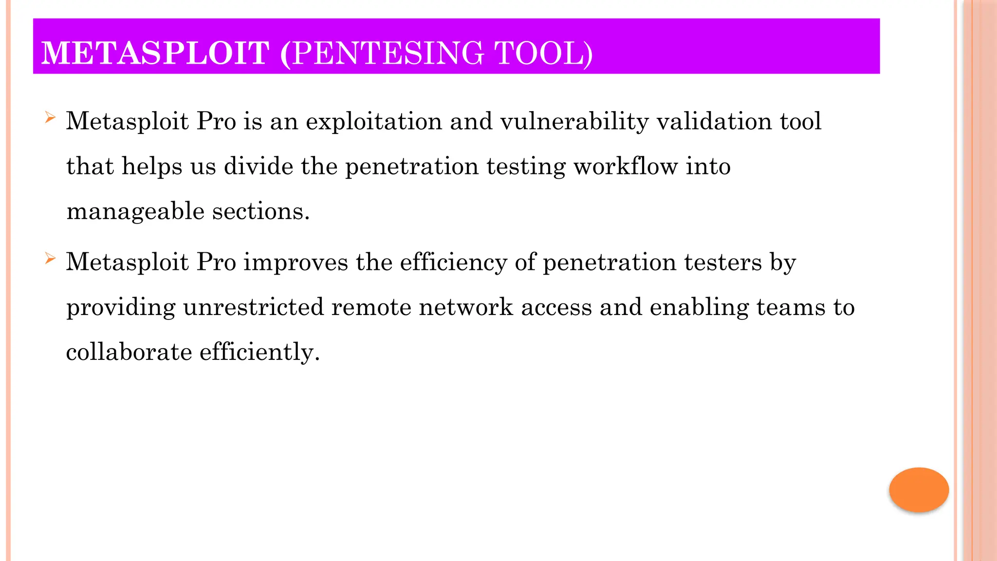 METASPLOIT (PENTESING TOOL)
 Metasploit Pro is an exploitation and vulnerability validation tool
that helps us divide the penetration testing workflow into
manageable sections.
 Metasploit Pro improves the efficiency of penetration testers by
providing unrestricted remote network access and enabling teams to
collaborate efficiently.
 
