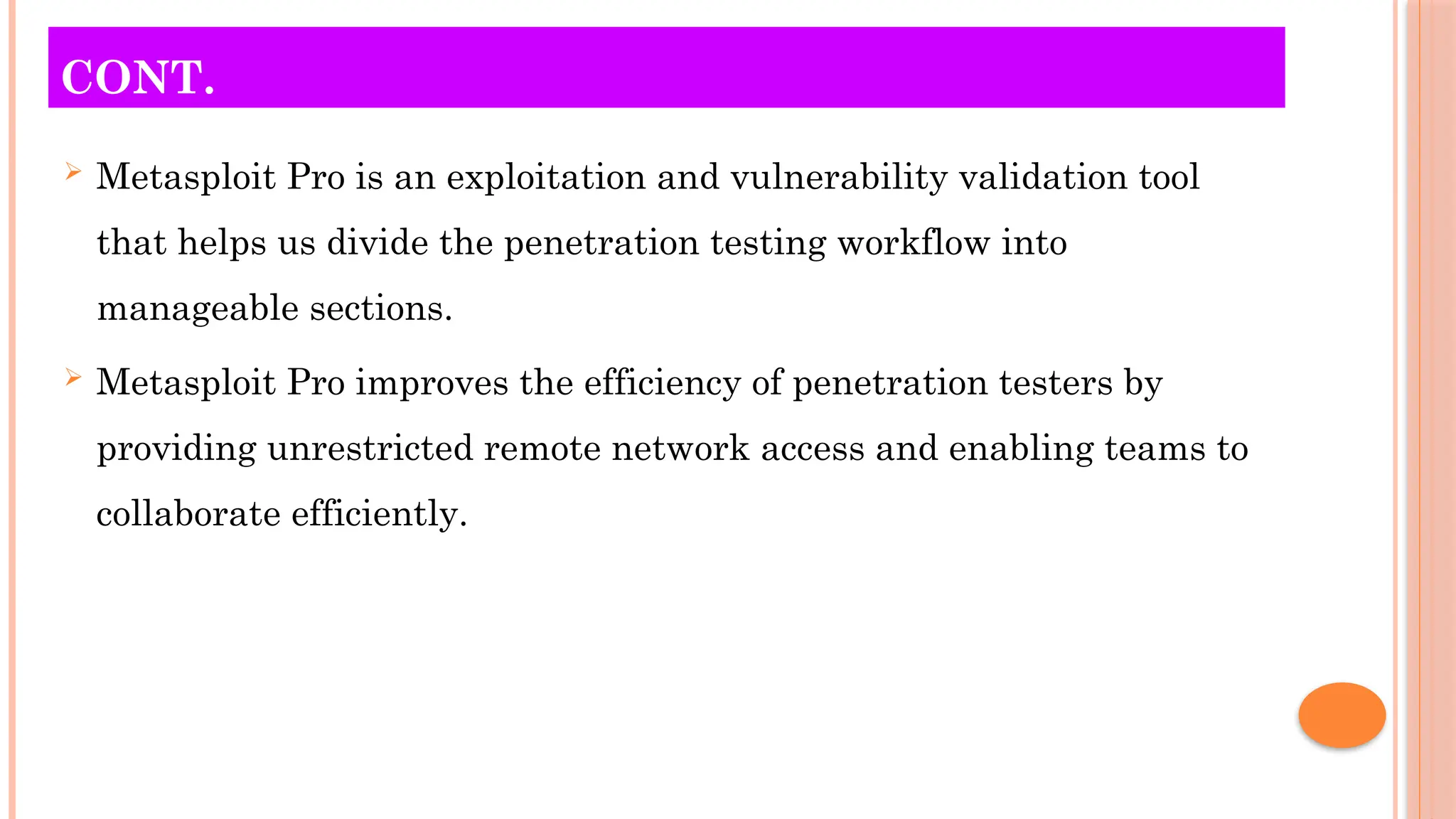 CONT.
 Metasploit Pro is an exploitation and vulnerability validation tool
that helps us divide the penetration testing workflow into
manageable sections.
 Metasploit Pro improves the efficiency of penetration testers by
providing unrestricted remote network access and enabling teams to
collaborate efficiently.
 