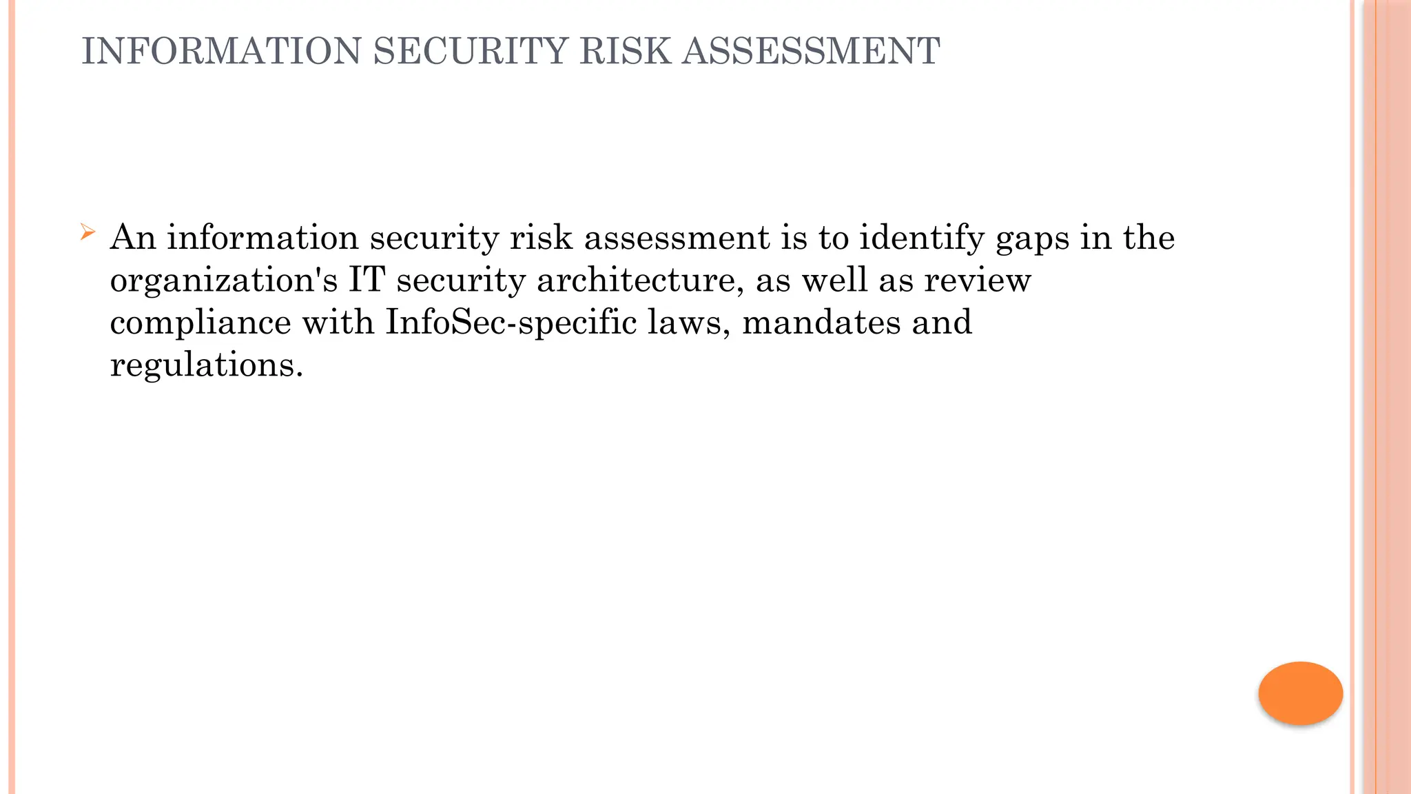 INFORMATION SECURITY RISK ASSESSMENT
 An information security risk assessment is to identify gaps in the
organization's IT security architecture, as well as review
compliance with InfoSec-specific laws, mandates and
regulations.
 
