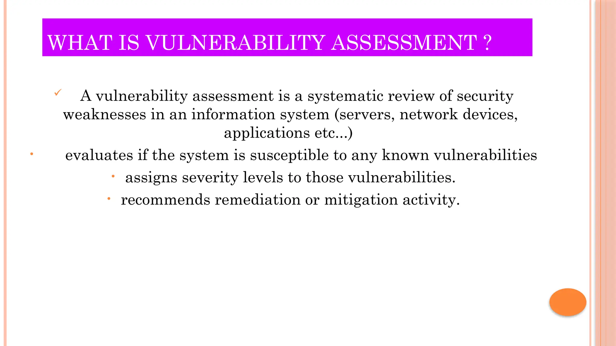 WHAT IS VULNERABILITY ASSESSMENT ?
 A vulnerability assessment is a systematic review of security
weaknesses in an information system (servers, network devices,
applications etc...)
• evaluates if the system is susceptible to any known vulnerabilities
• assigns severity levels to those vulnerabilities.
• recommends remediation or mitigation activity.
 