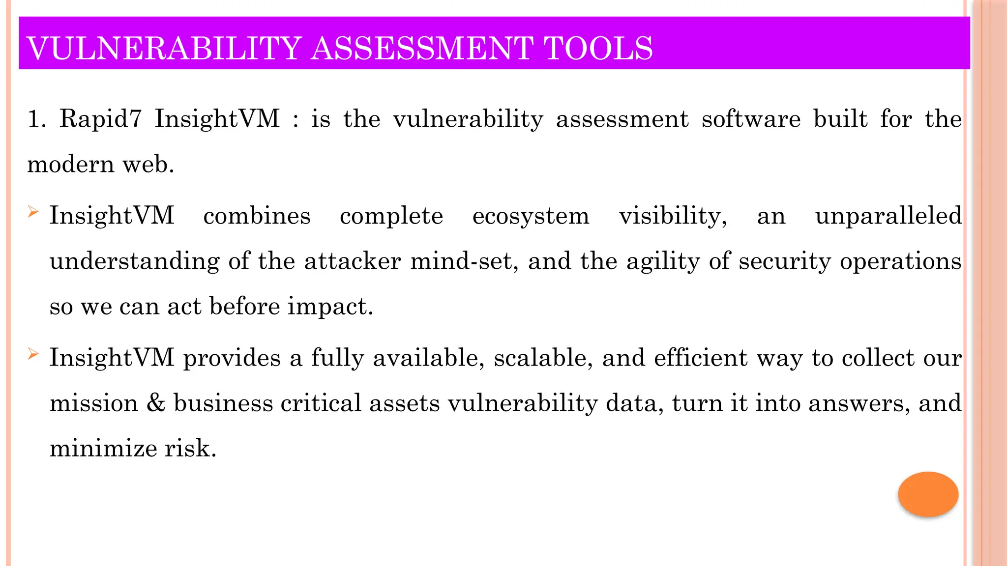VULNERABILITY ASSESSMENT TOOLS
1. Rapid7 InsightVM : is the vulnerability assessment software built for the
modern web.
 InsightVM combines complete ecosystem visibility, an unparalleled
understanding of the attacker mind-set, and the agility of security operations
so we can act before impact.
 InsightVM provides a fully available, scalable, and efficient way to collect our
mission & business critical assets vulnerability data, turn it into answers, and
minimize risk.
 