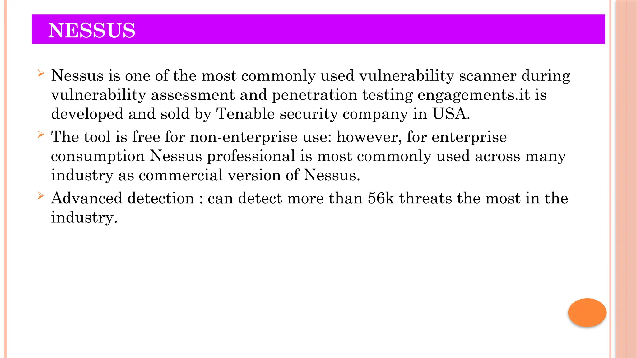 NESSUS
 Nessus is one of the most commonly used vulnerability scanner during
vulnerability assessment and penetration testing engagements.it is
developed and sold by Tenable security company in USA.
 The tool is free for non-enterprise use: however, for enterprise
consumption Nessus professional is most commonly used across many
industry as commercial version of Nessus.
 Advanced detection : can detect more than 56k threats the most in the
industry.
 