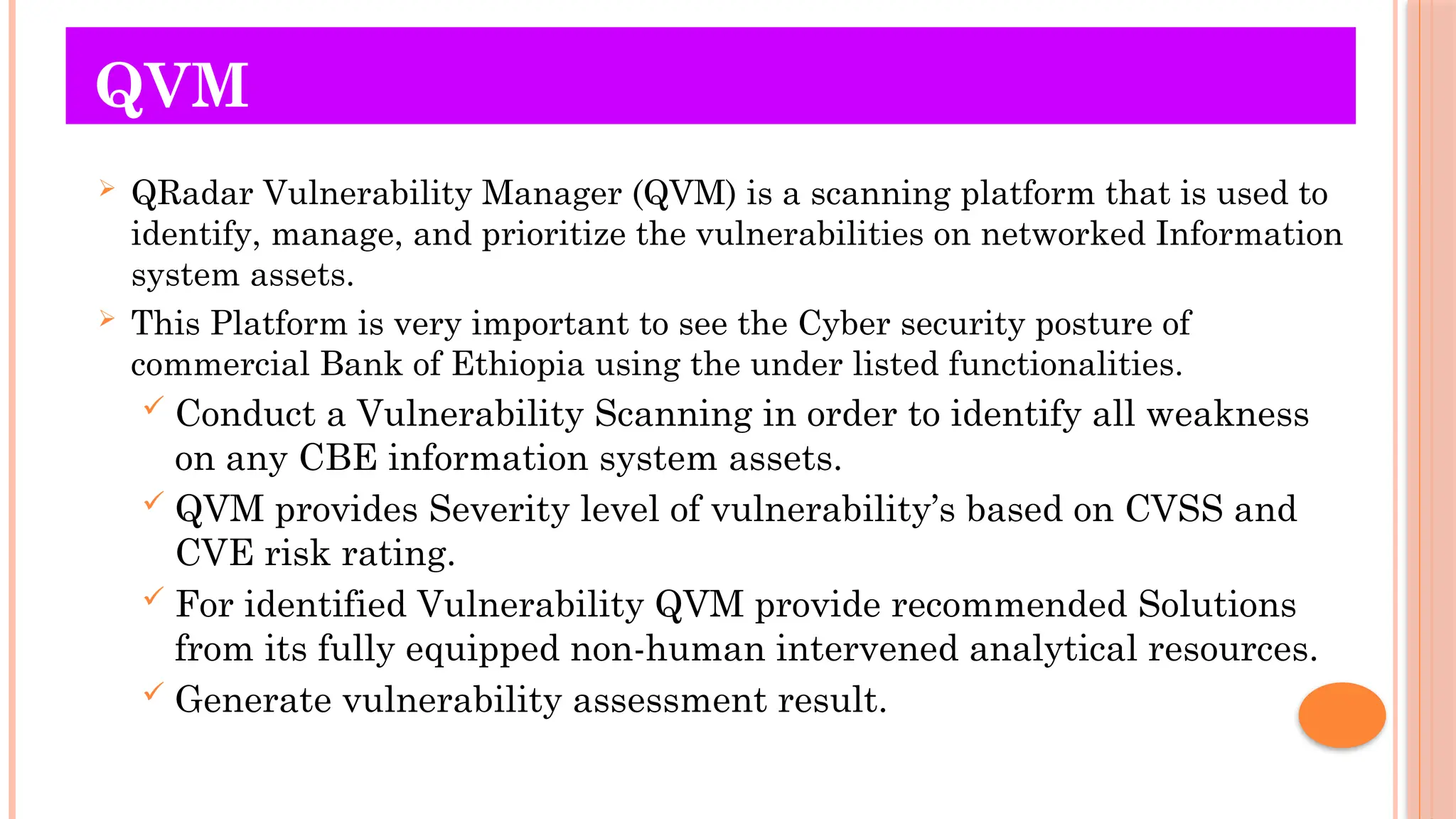 QVM
 QRadar Vulnerability Manager (QVM) is a scanning platform that is used to
identify, manage, and prioritize the vulnerabilities on networked Information
system assets.
 This Platform is very important to see the Cyber security posture of
commercial Bank of Ethiopia using the under listed functionalities.
 Conduct a Vulnerability Scanning in order to identify all weakness
on any CBE information system assets.
 QVM provides Severity level of vulnerability’s based on CVSS and
CVE risk rating.
 For identified Vulnerability QVM provide recommended Solutions
from its fully equipped non-human intervened analytical resources.
 Generate vulnerability assessment result.
 