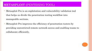 METASPLOIT (PENTESING TOOL)
 Metasploit Pro is an exploitation and vulnerability validation tool
that helps us divide the penetration testing workflow into
manageable sections.
 Metasploit Pro improves the efficiency of penetration testers by
providing unrestricted remote network access and enabling teams to
collaborate efficiently.
 