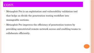 CONT.
 Metasploit Pro is an exploitation and vulnerability validation tool
that helps us divide the penetration testing workflow into
manageable sections.
 Metasploit Pro improves the efficiency of penetration testers by
providing unrestricted remote network access and enabling teams to
collaborate efficiently.
 