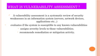 WHAT IS VULNERABILITY ASSESSMENT ?
 A vulnerability assessment is a systematic review of security
weaknesses in an information system (servers, network devices,
applications etc...)
• evaluates if the system is susceptible to any known vulnerabilities
• assigns severity levels to those vulnerabilities.
• recommends remediation or mitigation activity.
 
