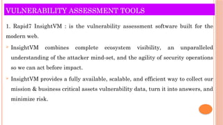VULNERABILITY ASSESSMENT TOOLS
1. Rapid7 InsightVM : is the vulnerability assessment software built for the
modern web.
 InsightVM combines complete ecosystem visibility, an unparalleled
understanding of the attacker mind-set, and the agility of security operations
so we can act before impact.
 InsightVM provides a fully available, scalable, and efficient way to collect our
mission & business critical assets vulnerability data, turn it into answers, and
minimize risk.
 