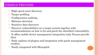 NESSUS PROVIDE
 High-speed asset discovery
 Target profiling
 Configuration auditing
 Malware detection
 Sensitive data discovery
 Discover vulnerabilities on a target system together with
recommendations on how to fix and patch the identified vulnerability.
 It offers mobile device management integration (only Nessus provide
this)
 Daily updates of plugins and integration with patch management
vendors.
 Easily integrated with Metasploit
 
