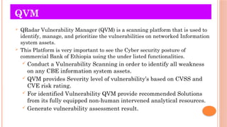 QVM
 QRadar Vulnerability Manager (QVM) is a scanning platform that is used to
identify, manage, and prioritize the vulnerabilities on networked Information
system assets.
 This Platform is very important to see the Cyber security posture of
commercial Bank of Ethiopia using the under listed functionalities.
 Conduct a Vulnerability Scanning in order to identify all weakness
on any CBE information system assets.
 QVM provides Severity level of vulnerability’s based on CVSS and
CVE risk rating.
 For identified Vulnerability QVM provide recommended Solutions
from its fully equipped non-human intervened analytical resources.
 Generate vulnerability assessment result.
 