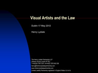 Visual Artists and the Law
Dublin 17 May 2012

Henry Lydiate




The Henry Lydiate Partnership LLP
Orleston House London N7 8LL
T+44(0)20 7607 9373 M+44(0) 7976 942 038
henry@thehenrylydiatepartnership.com
www.thehenrylydiatepartnership.com
Limited Liability Partnership registered in England Wales OC319735
 