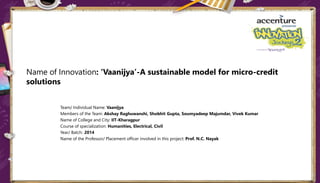 Name of Innovation: ‘Vaanijya’-A sustainable model for micro-credit
solutions
Team/ Individual Name: Vaanijya
Members of the Team: Akshay Raghuwanshi, Shobhit Gupta, Soumyadeep Majumdar, Vivek Kumar
Name of College and City: IIT-Kharagpur
Course of specialization: Humanities, Electrical, Civil
Year/ Batch: 2014
Name of the Professor/ Placement officer involved in this project: Prof. N.C. Nayak
 