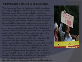 SUPREME COURT’S DECISION
The Supreme Court's decision is still pending,
seeking stoppage of construction of the Sardar
Sarovar dam. The court initially ruled the
decision in the Andolan's favor, thereby effecting
an immediate stoppage of work at the dam and
directing the concerned states to first complete
the rehabilitation and replacement process.[
The Court deliberated on this issue further for
several years but finally upheld the Tribunal
Award and allowed the construction to proceed,
subject to conditions. The court introduced a
mechanism to monitor the progress of
resettlement pari passu with the raising of the
height of the dam through the Grievance
Redressal Authorities (GRA) in each of the party
states. The court’s decision referred in this
document, given in the year 2000 after seven
years of deliberations, has paved the way for
completing the project to attain full envisaged
benefits. The court's final line of the order
states, "Every Endeavour shall be made to see
that the project is completed as expeditiously as

 