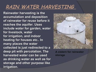RAIN WATER HARVESTING
Rainwater harvesting is the
accumulation and deposition
of rainwater for reuse before it
reaches the aquifer. Uses
include water for garden, water
for livestock, water
for irrigation, and indoor
heating for houses etc.. In
many places the water
collected is just redirected to a
deep pit with percolation. The
harvested water can be used
as drinking water as well as for
storage and other purpose like
irrigation.

A cistern for rainwater
storage

 