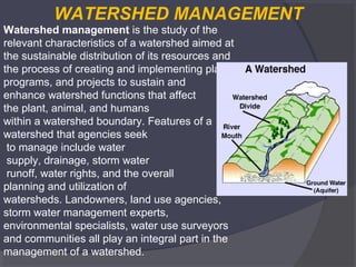 WATERSHED MANAGEMENT
Watershed management is the study of the 
relevant characteristics of a watershed aimed at 
the sustainable distribution of its resources and 
the process of creating and implementing plans, 
programs, and projects to sustain and 
enhance watershed functions that affect 
the plant, animal, and humans 
within a watershed boundary. Features of a 
watershed that agencies seek
 to manage include water
 supply, drainage, storm water
 runoff, water rights, and the overall 
planning and utilization of 
watersheds. Landowners, land use agencies, 
storm water management experts, 
environmental specialists, water use surveyors 
and communities all play an integral part in the 
management of a watershed.

 