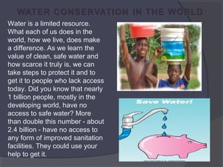 Water is a limited resource. 
What each of us does in the 
world, how we live, does make 
a difference. As we learn the 
value of clean, safe water and 
how scarce it truly is, we can 
take steps to protect it and to 
get it to people who lack access 
today. Did you know that nearly 
1 billion people, mostly in the 
developing world, have no 
access to safe water? More 
than double this number - about 
2.4 billion - have no access to 
any form of improved sanitation 
facilities. They could use your 
help to get it.

 