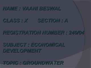 NAME : VAANI BESWAL
CLASS : X

SECTION : A

REGISTRATION NUMBER : 240/04
SUBJECT : ECONOMICAL
DEVELOPMENT
TOPIC : GROUNDWATER

 