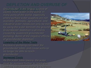 DEPLETION AND OVERUSE OF
Groundwater is the largest source of
GROUNDWATER In
usable, fresh water in the world.
usable, fresh water in the world. In
many parts of the world, especially
where surface water supplies are not
available, domestic, agricultural, and
industrial water needs can only be met
by using the water beneath the ground.
Groundwater depletion is primarily
caused by sustained groundwater
pumping. Some of the negative effects
of groundwater depletion:
Lowering of the Water Table
Excessive pumping can lower the
groundwater table, and cause wells to
no longer be able to reach
groundwater.
Increased Costs
As the water table lowers, the water
must be pumped farther to reach the
surface, using more energy. In extreme

GROUNDWATER PROJECT

 