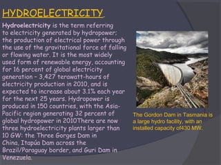 HYDROELECTRICITY
Hydroelectricity is the term referring
to electricity generated by hydropower;
the production of electrical power through
the use of the gravitational force of falling
or flowing water. It is the most widely
used form of renewable energy, accounting
for 16 percent of global electricity
generation – 3,427 terawatt-hours of
electricity production in 2010, and is
expected to increase about 3.1% each year
for the next 25 years. Hydropower is
produced in 150 countries, with the AsiaPacific region generating 32 percent of
global hydropower in 2010There are now
three hydroelectricity plants larger than
10 GW: the Three Gorges Dam in
China, Itapúa Dam across the
Brazil/Paraguay border, and Guri Dam in
Venezuela.

The Gordon Dam in Tasmania is
a large hydro facility, with an
installed capacity of430 MW.

 