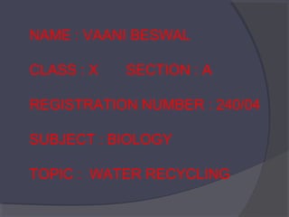 NAME : VAANI BESWAL
CLASS : X

SECTION : A

REGISTRATION NUMBER : 240/04
SUBJECT : BIOLOGY
TOPIC : WATER RECYCLING

 