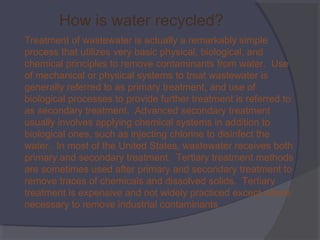 How is water recycled?
Treatment of wastewater is actually a remarkably simple
process that utilizes very basic physical, biological, and
chemical principles to remove contaminants from water. Use
of mechanical or physical systems to treat wastewater is
generally referred to as primary treatment, and use of
biological processes to provide further treatment is referred to
as secondary treatment. Advanced secondary treatment
usually involves applying chemical systems in addition to
biological ones, such as injecting chlorine to disinfect the
water. In most of the United States, wastewater receives both
primary and secondary treatment. Tertiary treatment methods
are sometimes used after primary and secondary treatment to
remove traces of chemicals and dissolved solids. Tertiary
treatment is expensive and not widely practiced except where
necessary to remove industrial contaminants.

 