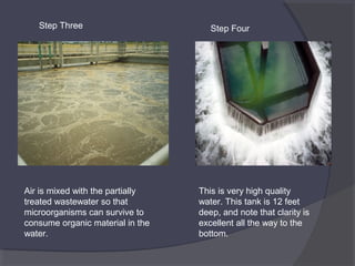 Step Three

Air is mixed with the partially
treated wastewater so that
microorganisms can survive to
consume organic material in the
water.

Step Four

This is very high quality
water. This tank is 12 feet
deep, and note that clarity is
excellent all the way to the
bottom.

 