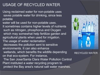 USAGE OF RECYCLED WATER.
Using reclaimed water for non-potable uses
saves potable water for drinking, since less
potable
water will be used for non-potable uses.
It sometimes contains higher levels of nutrients
such as nitrogen, phosphorus and Oxygen
which may somewhat help fertilize garden and
agricultural plants when used for irrigation.
The usage of water reclamation
decreases the pollution sent to sensitive
environments. It can also enhance
wetlands, which benefits the wildlife depending
RECYCLED WATER
on that eco-system. For instance,
The San Jose/Santa Clara Water Pollution Control
Plant instituted a water recycling program to
protect the Bay area's natural salt water marshes.

 