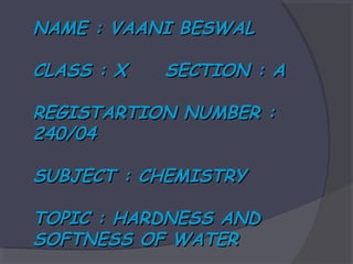 NAME : VAANI BESWAL
CLASS : X

SECTION : A

REGISTARTION NUMBER :
240/04
SUBJECT : CHEMISTRY
TOPIC : HARDNESS AND
SOFTNESS OF WATER

 