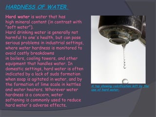 HARDNESS OF WATER
Hard water is water that has
high mineral content (in contrast with
"soft water").
Hard drinking water is generally not
harmful to one's health, but can pose
serious problems in industrial settings,
where water hardness is monitored to
avoid costly breakdowns
in boilers, cooling towers, and other
equipment that handles water. In
domestic settings, hard water is often
indicated by a lack of suds formation
when soap is agitated in water, and by
the formation of lime scale in kettles
and water heaters. Wherever water
hardness is a concern, water
softening is commonly used to reduce
hard water's adverse effects.

A tap showing calcification left by the
use of hard water.

 