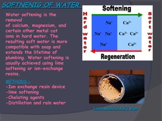 SOFTNENIG OF WATER
Water softening is the
removal
of calcium, magnesium, and
certain other metal cat
ions in hard water. The
resulting soft water is more
compatible with soap and
extends the lifetime of
plumbing. Water softening is
usually achieved using lime
softening or ion-exchange
resins.
METHODS :-

-Ion exchange resin device
-lime softening
-Chelating agents
-Distillation and rain water
Lime scale in PVC pipe

 