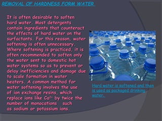 REMOVAL OF HARDNESS FORM WATER
It is often desirable to soften
hard water. Most detergents
contain ingredients that counteract
the effects of hard water on the
surfactants. For this reason, water
softening is often unnecessary.
Where softening is practiced, it is
often recommended to soften only
the water sent to domestic hot
water systems so as to prevent or
delay inefficiencies and damage due
to scale formation in water
heaters. A common method for
water softening involves the use
of ion exchange resins, which
replace ions like Ca2+ by twice the
number of monocations such
as sodium or potassium ions.

Hard water is softened and then
is used as packaged drinking
water.

 