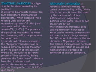 TEMPORARY HARDNESS is a type
of water hardness caused by the
presence
of dissolved bicarbonate minerals (cal
cium bicarbonate and magnesium
bicarbonate). When dissolved these
minerals yield calcium and
magnesium captions (Ca2+, Mg2+) and
carbonate and bicarbonate
anions (CO32-, HCO3-). The presence of
the metal cat ions makes the water
hard. However, unlike the permanent
hardness caused
by sulfate and chloride compounds,
this "temporary" hardness can be
reduced either by boiling the water,
or by the addition of lime (calcium
hydroxide) through the softening
process of lime softening. Boiling
promotes the formation of carbonate
from the bicarbonate and
precipitates calcium carbonate out of
solution, leaving water that is softer
upon cooling.

PERMANENT HARDNESS is
hardness (mineral content) that
cannot be removed by boiling. When
this is the case, it is usually caused
by the presence of calcium
sulfate and/or magnesium
sulfates in the water, which do not
precipitate out as
the temperature increases. Ions
causing permanent hardness of
water can be removed using a water
softener, or ion exchange column.
Total Permanent Hardness = Calcium
Hardness + Magnesium Hardness
The calcium and magnesium hardness
is the concentration of calcium and
magnesium ions expressed as
equivalent of calcium carbonate.

 