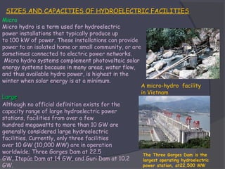 SIZES AND CAPACITIES OF HYDROELECTRIC FACILITIES
Micro
Micro hydro is a term used for hydroelectric
power installations that typically produce up
to 100 kW of power. These installations can provide
power to an isolated home or small community, or are
sometimes connected to electric power networks.
 Micro hydro systems complement photovoltaic solar
energy systems because in many areas, water flow,
and thus available hydro power, is highest in the
winter when solar energy is at a minimum.
A micro-hydro facility
in Vietnam
Large
Although no official definition exists for the
capacity range of large hydroelectric power
stations, facilities from over a few
hundred megawatts to more than 10 GW are
generally considered large hydroelectric
facilities. Currently, only three facilities
over 10 GW (10,000 MW) are in operation
worldwide; Three Gorges Dam at 22.5
The Three Gorges Dam is the
GW, Itapúa Dam at 14 GW, and Guri Dam at 10.2
largest operating hydroelectric
power station, at22,500 MW
GW.

 