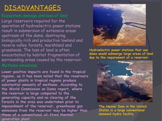 DISADVANTAGES
Ecosystem damage and loss of land
Large reservoirs required for the
operation of hydroelectric power stations
result in submersion of extensive areas
upstream of the dams, destroying
biologically rich and productive lowland and
reverie valley forests, marshland and
grasslands. The loss of land is often
exacerbated by habitat fragmentation of
surrounding areas caused by the reservoir.
Methane emissions
Lower positive impacts are found in the tropical
regions, as it has been noted that the reservoirs
of power plants in tropical regions produce
substantial amounts of methane. According to
the World Commission on Dams report, where
the reservoir is large compared to the
generating capacity and no clearing of the
forests in the area was undertaken prior to
impoundment of the reservoir, greenhouse gas
emissions from the reservoir may be higher than
those of a conventional oil-fired thermal
generation plant.

Hydroelectric power stations that use
dams would submerge large areas of land
due to the requirement of a reservoir.

The Hoover Dam in the United
States is a large conventional
dammed-hydro facility

 