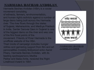 NARMADA BACHAO ANDOLAN

Narmada Bachao Andolan (NBA) is a social
movement consisting
of adivasis, farmers, environmentalists,
and human rights activists against a number of
large dams being built across the Narmada
river. The river flows through the states
of Gujarat, Maharashtra, and Madhya Pradesh
in India. Sardar Sarovar Dam in Gujarat is one
of the biggest dams on the river and was one
of the first focal points of the
movement. Friends of River Narmada is the
unofficial website of the NBA.
Their mode of campaign includes hunger
strikes and garnering support from film and art
personalities (notably Bollywood actor Aamir
Khan). Narmada Bachao Andolan, with its
leading spokespersons Medha
Patkar and Baba Amte, received the Right
Livelihood Award in 1991.

NARMADA BACHAO
ANDOLAN LOGO

 