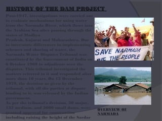 HISTORY OF THE DAM PROJECT
Post-1947, investigations were carried out
to evaluate mechanisms for using water
from the Narmada River, which flows into
the Arabian Sea after passing through the
states of Madhya
Pradesh, Gujarat and Maharashtra. Due
to inter-state differences in implementing
schemes and sharing of water, the
Narmada Water Disputes Tribunal was
constituted by the Government of India on
6 October 1969 to adjudicate over the
disputes. This tribunal investigated the
matters referred to it and responded after
more than 10 years. On 12 December
1979, the decision as given by the
tribunal, with all the parties at dispute
binding to it, was released by the Indian
government.
As per the tribunal's decision, 30 major,
135 medium, and 3000 small dams, were
granted approval for construction
including raising the height of the Sardar

OVERVIEW OF
NARMADA

 