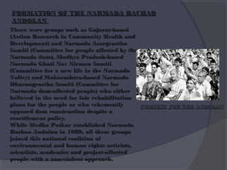 FORMATION OF THE NARMADA BACHAO
ANDOLAN
There were groups such as Gujarat-based
(Action Research in Community Health and
Development) and Narmada Asargrastha
Samiti (Committee for people affected by the
Narmada dam), Madhya Pradesh-based
Narmada Ghati Nav Nirman Samiti
(Committee for a new life in the Narmada
Valley) and Maharashtra-based Narmada
Dharangrastha Samiti (Committee for
Narmada dam-affected people) who either
believed in the need for fair rehabilitation
plans for the people or who vehemently
PROTEST FOR THE ANDOLAN
opposed dam construction despite a
resettlement policy.
While Medha Patkar established Narmada
Bachao Andolan in 1989, all these groups
joined this national coalition of
environmental and human rights activists,
scientists, academics and project-affected
people with a non-violent approach.

 