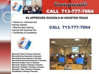Tel. 713-777-7664 
Introduction to PC’s Internet /e-mail 
VA APPROVED SCHOOLS IN HOUSTON TEXAS 
• Hands-on, instructor-led 
training classes 
• Step-by-step training 
manual with exercise link 
• Certificate of completion 
Microsoft Word Training in Houston 
Microsoft Excel Seminars in Houston 
Microsoft Access Classes in Houston 
Microsoft PowerPoint Instructor in Houston 
Microsoft Project Tutor in Houston 
Microsoft Outlook Training in Houston 
Microsoft Publisher Training in Houston 
Microsoft Visio Training in Houston 
QuickBooks Training in Houston 
