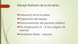 Manejo Rutinario de la vía aérea
Evaluación de la vía aérea
Preparación del equipo
Posicionamiento del paciente (olfateo)
Pre Oxigenación (5 – 8 min oxigeno de
reserva)
Ventilación Bolsa - mascara