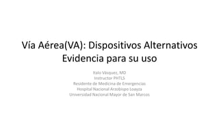 Vía Aérea(VA): Dispositivos Alternativos
Evidencia para su uso
Italo Vásquez, MD
Instructor PHTLS
Residente de Medicina de Emergencias
Hospital Nacional Arzobispo Loayza
Universidad Nacional Mayor de San Marcos
 