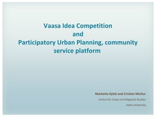 Vaasa Idea Competition
and
Participatory Urban Planning, community
service platform
Marketta Kyttä and Cristian Micliuc
Centre for Urban and Regional Studies
Aalto University
 