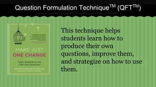 Question Formulation TechniqueTM (QFTTM) 
This technique helps 
students learn how to 
produce their own 
questions, improve them, 
and strategize on how to use 
them. 
 