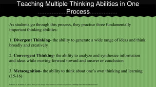 Teaching Multiple Thinking Abilities in One 
Process 
As students go through this process, they practice three fundamentally 
important thinking abilities: 
1. Divergent Thinking- the ability to generate a wide range of ideas and think 
broadly and creatively 
2. Convergent Thinking- the ability to analyze and synthesize information 
and ideas while moving forward toward and answer or conclusion 
3. Metacognition- the ability to think about one’s own thinking and learning 
(15-16) 
Rothstein, D., & Santana, L. (2011). Make just one change: Teach students to ask their own questions. Cambridge, MA: Harvard Education Press. 
 